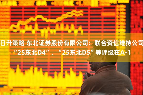 日升策略 东北证券股份有限公司：联合资信维持公司“25东北D4”、“25东北D5”等评级在A-1