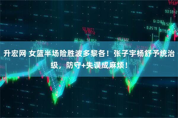 升宏网 女篮半场险胜波多黎各！张子宇杨舒予统治级，防守+失误成麻烦！