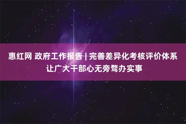 惠红网 政府工作报告 | 完善差异化考核评价体系 让广大干部心无旁骛办实事