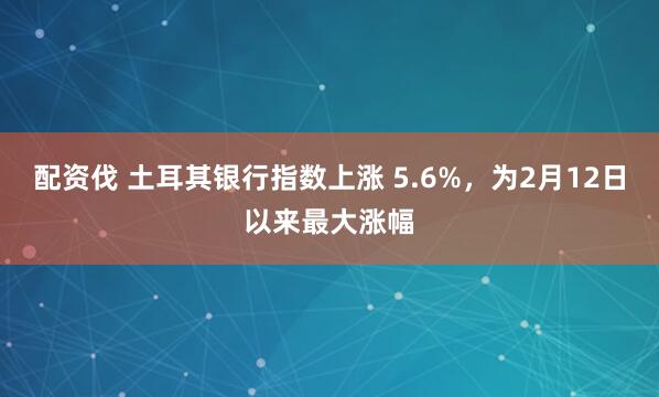 配资伐 土耳其银行指数上涨 5.6%，为2月12日以来最大涨幅