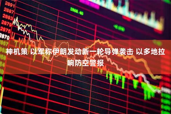 神机策 以军称伊朗发动新一轮导弹袭击 以多地拉响防空警报