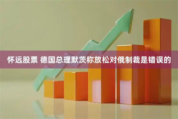 怀远股票 德国总理默茨称放松对俄制裁是错误的