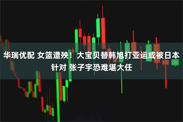 华瑞优配 女篮遭殃！大宝贝替韩旭打亚运或被日本针对 张子宇恐难堪大任