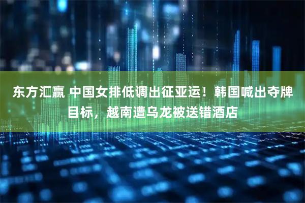 东方汇赢 中国女排低调出征亚运！韩国喊出夺牌目标，越南遭乌龙被送错酒店
