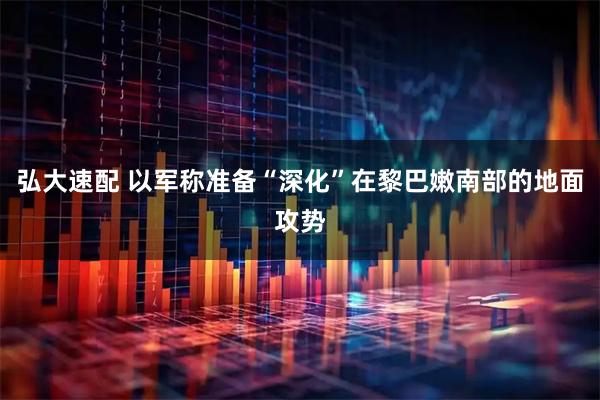 弘大速配 以军称准备“深化”在黎巴嫩南部的地面攻势