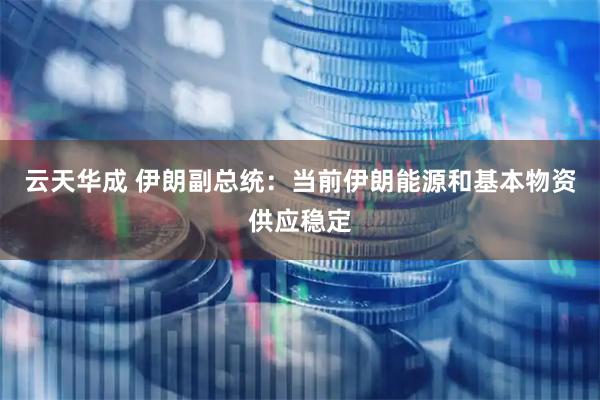 云天华成 伊朗副总统：当前伊朗能源和基本物资供应稳定