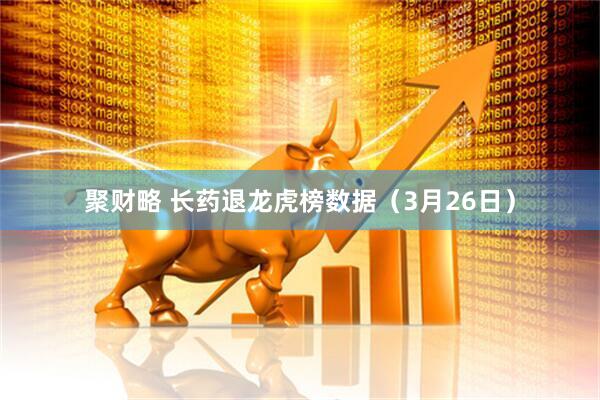 聚财略 长药退龙虎榜数据（3月26日）