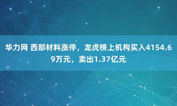 华力网 西部材料涨停，龙虎榜上机构买入4154.69万元，卖出1.37亿元