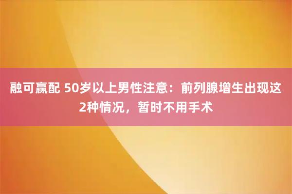 融可赢配 50岁以上男性注意：前列腺增生出现这2种情况，暂时不用手术