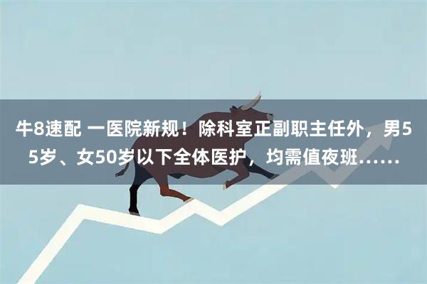 牛8速配 一医院新规！除科室正副职主任外，男55岁、女50岁以下全体医护，均需值夜班……