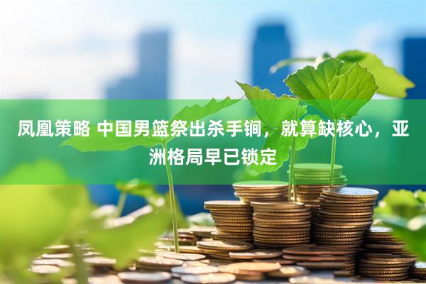 凤凰策略 中国男篮祭出杀手锏，就算缺核心，亚洲格局早已锁定