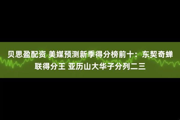 贝思盈配资 美媒预测新季得分榜前十：东契奇蝉联得分王 亚历山大华子分列二三