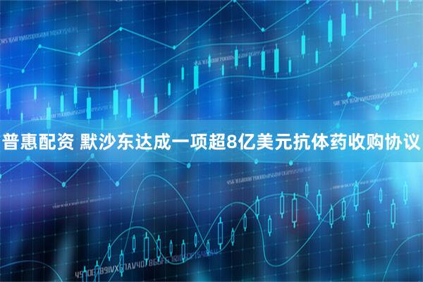 普惠配资 默沙东达成一项超8亿美元抗体药收购协议