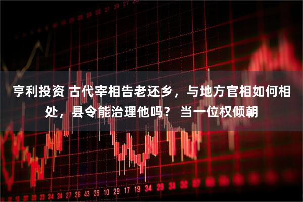 亨利投资 古代宰相告老还乡，与地方官相如何相处，县令能治理他吗？ 当一位权倾朝