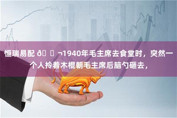 恒瑞易配 🌬1940年毛主席去食堂时，突然一个人拎着木棍朝毛主席后脑勺砸去，