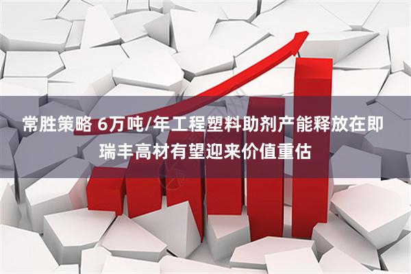 常胜策略 6万吨/年工程塑料助剂产能释放在即 瑞丰高材有望迎来价值重估