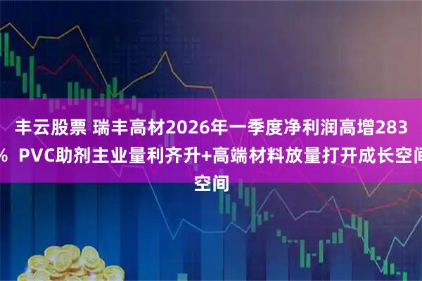 丰云股票 瑞丰高材2026年一季度净利润高增283%  PVC助剂主业量利齐升+高端材料放量打开成长空间