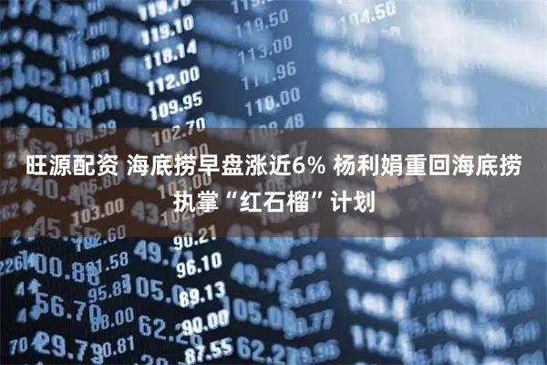 旺源配资 海底捞早盘涨近6% 杨利娟重回海底捞执掌“红石榴”计划