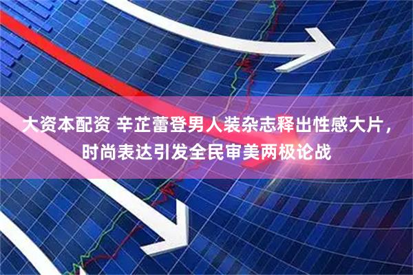 大资本配资 辛芷蕾登男人装杂志释出性感大片，时尚表达引发全民审美两极论战