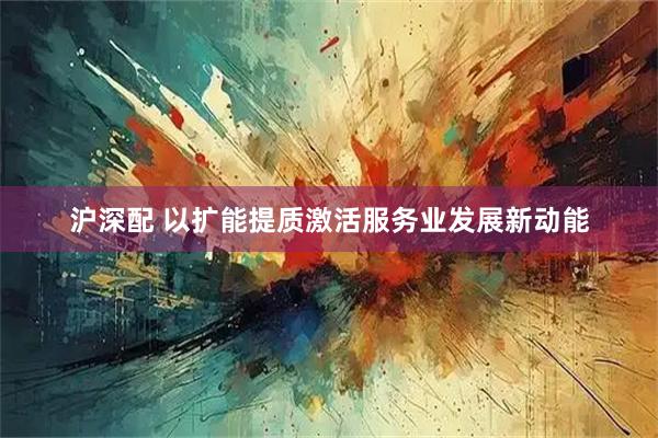 沪深配 以扩能提质激活服务业发展新动能