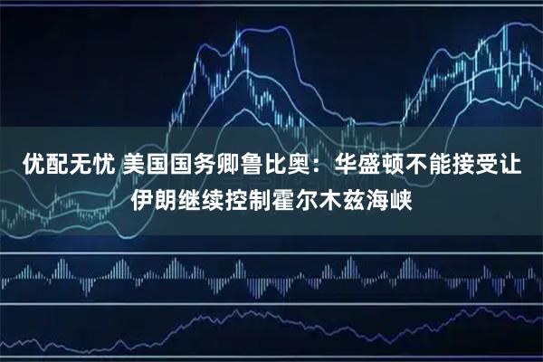 优配无忧 美国国务卿鲁比奥：华盛顿不能接受让伊朗继续控制霍尔木兹海峡