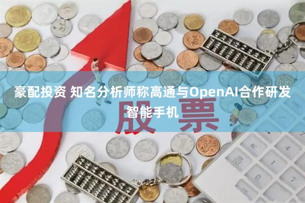 豪配投资 知名分析师称高通与OpenAI合作研发智能手机