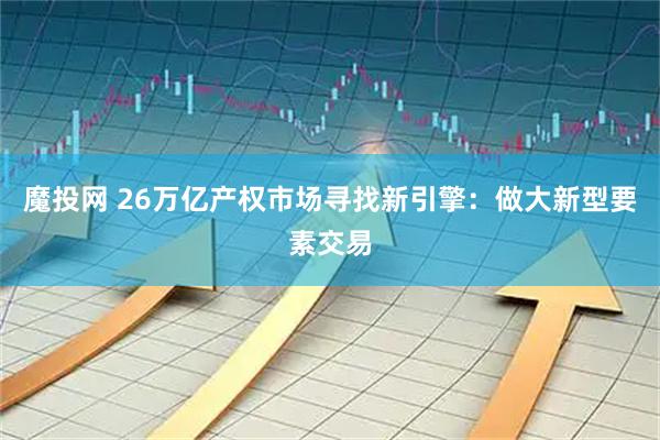 魔投网 26万亿产权市场寻找新引擎：做大新型要素交易