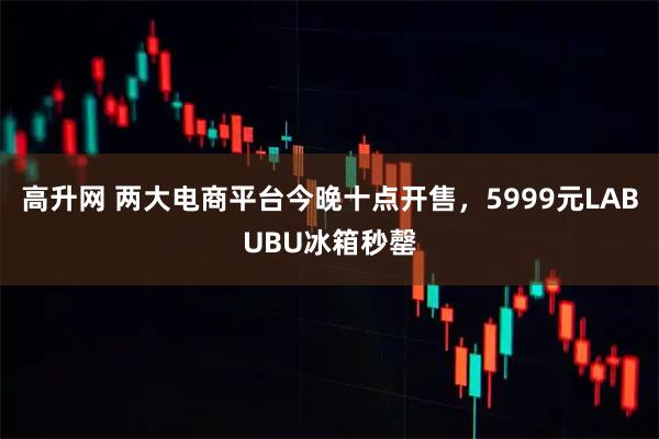 高升网 两大电商平台今晚十点开售,5999元LABUBU冰箱秒罄