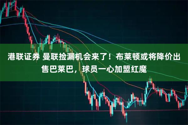 港联证券 曼联捡漏机会来了！布莱顿或将降价出售巴莱巴，球员一心加盟红魔
