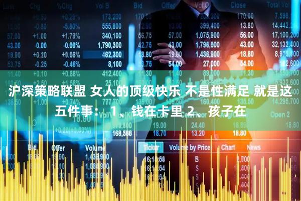 沪深策略联盟 女人的顶级快乐 不是性满足 就是这五件事： 1、钱在卡里 2、孩子在