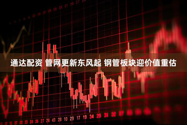 通达配资 管网更新东风起 钢管板块迎价值重估
