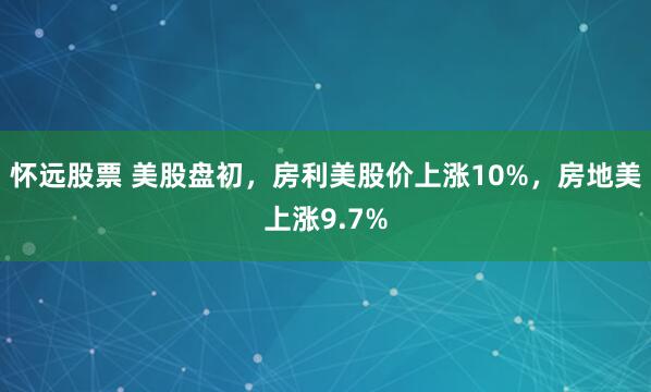 怀远股票 美股盘初，房利美股价上涨10%，房地美上涨9.7%