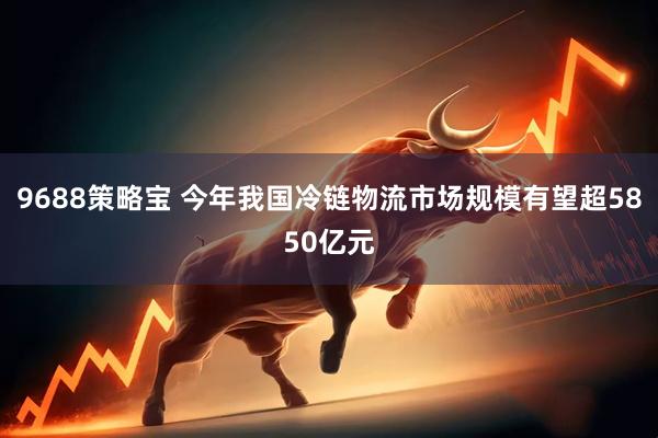 9688策略宝 今年我国冷链物流市场规模有望超5850亿元