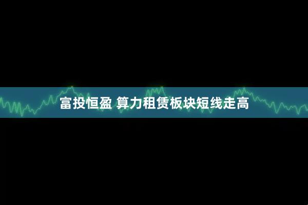 富投恒盈 算力租赁板块短线走高