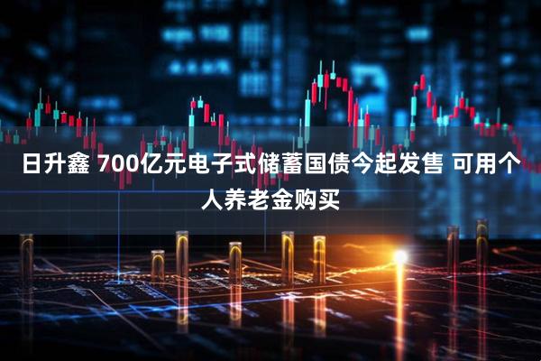 日升鑫 700亿元电子式储蓄国债今起发售 可用个人养老金购买