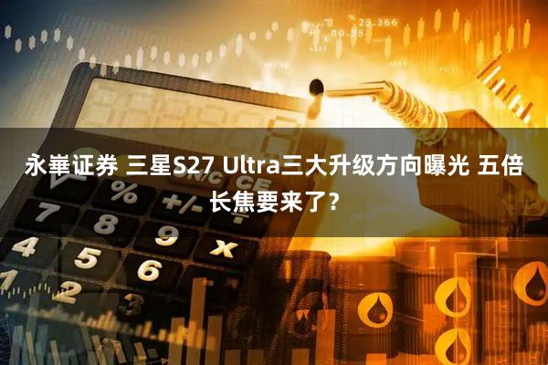永崋证券 三星S27 Ultra三大升级方向曝光 五倍长焦要来了？