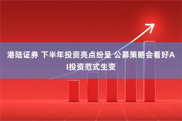 港陆证券 下半年投资亮点纷呈 公募策略会看好AI投资范式生变