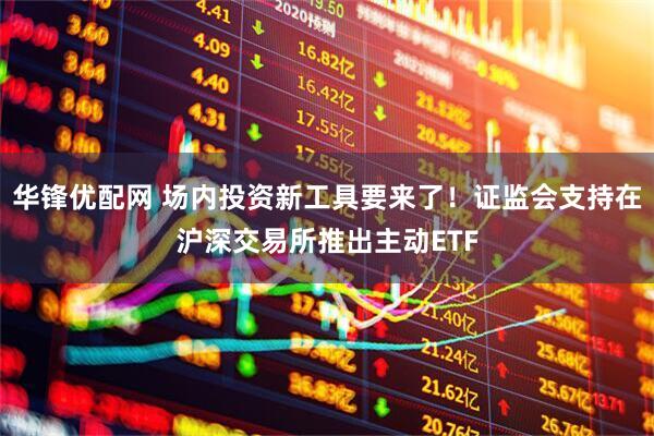 华锋优配网 场内投资新工具要来了！证监会支持在沪深交易所推出主动ETF