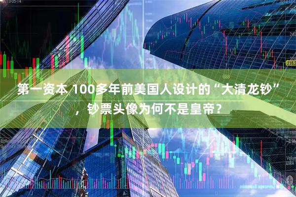 第一资本 100多年前美国人设计的“大清龙钞”，钞票头像为何不是皇帝？