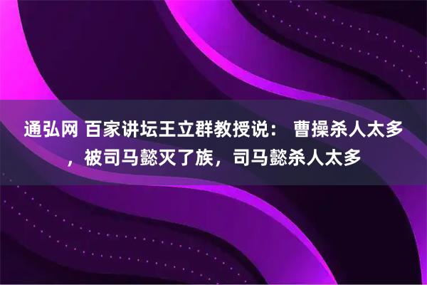 通弘网 百家讲坛王立群教授说： 曹操杀人太多，被司马懿灭了族，司马懿杀人太多