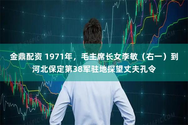 金鼎配资 1971年，毛主席长女李敏（右一）到河北保定第38军驻地探望丈夫孔令