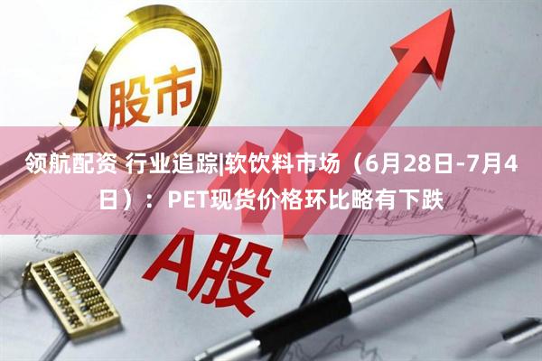 领航配资 行业追踪|软饮料市场（6月28日-7月4日）：PET现货价格环比略有下跌