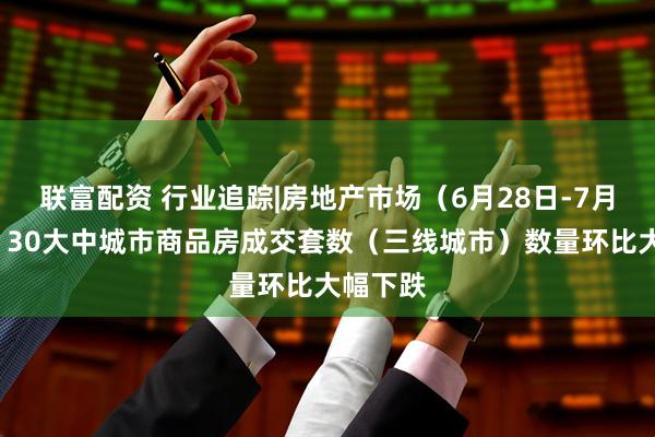 联富配资 行业追踪|房地产市场(6月28日-7月4日):30大中城市商品房成交套数(三线城市)数量环比大幅下跌