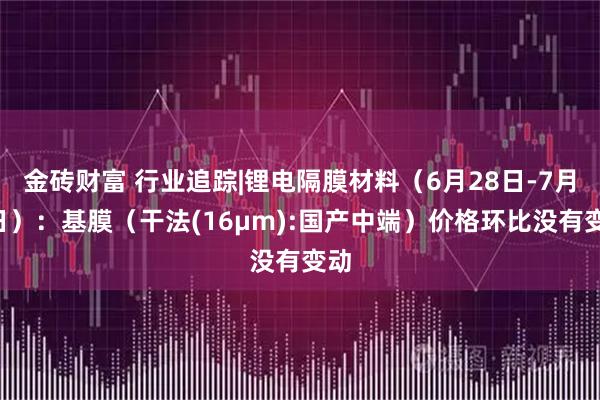 金砖财富 行业追踪|锂电隔膜材料(6月28日-7月4日):基膜(干法(16μm):国产中端)价格环比没有变动