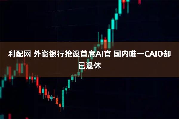 利配网 外资银行抢设首席AI官 国内唯一CAIO却已退休
