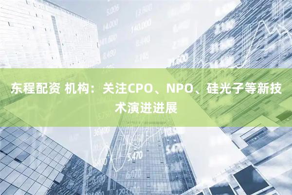 东程配资 机构：关注CPO、NPO、硅光子等新技术演进进展