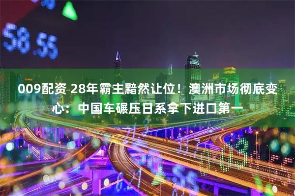 009配资 28年霸主黯然让位！澳洲市场彻底变心：中国车碾压日系拿下进口第一
