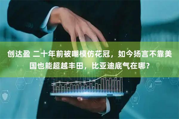 创达盈 二十年前被嘲模仿花冠，如今扬言不靠美国也能超越丰田，比亚迪底气在哪？