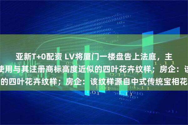 亚新T+0配资 LV将厦门一楼盘告上法庭，主张该小区公共区域大量使用与其注册商标高度近似的四叶花卉纹样；房企：该纹样源自中式传统宝相花