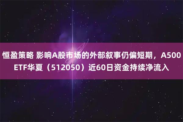 恒盈策略 影响A股市场的外部叙事仍偏短期，A500ETF华夏（512050）近60日资金持续净流入